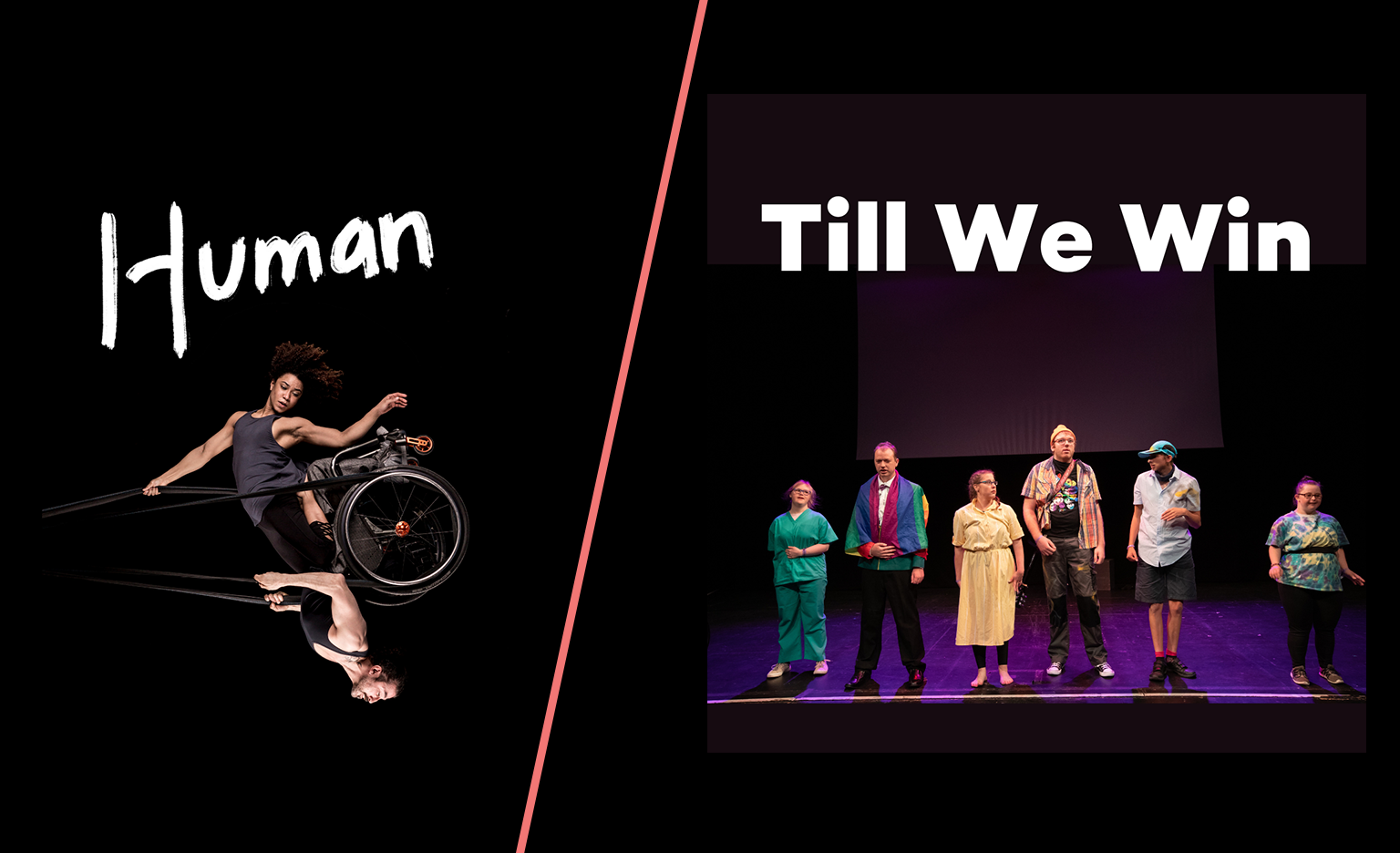 Two images. On the left: Black background. A photo of a woman and a man swinging in the air like a pendulum, looking powerful and graceful. They share a wheelchair which is held up in the air by black circus straps. She has frizzy brown hair, muscular arms and wears a grey tank top She is kneeling on his thighs and one of her arms holds the straps above her head while the other points down towards the floor. He has a neatly trimmed brown beard, muscular arms and wears a black tank top. He holds the straps to the sides of his chest with both hands. The image captures them at the highest point of the swing, to our right, bringing the man to an upside- down position with the woman above him. Their bodies are doing something hard, but their strength makes it look effortless. One word written in white, thick, brush-style letters above the photo: 'Human'. On the right: A group of young people stand together on stage. One is dressed as a doctor. To their left, another is dressed as a hotel valet. To their left, a person is wearing a yellow dress and glasses. To their left, another is wearing a beanie hat and an orange checked-shirt over a black t-shirt. To their left, another is dressed as a postman. To their left, another is wearing a psychedelic pattern t-shirt and tight black leggings. Above the photo, strong, straight and bold white letters read: "Till We Win".